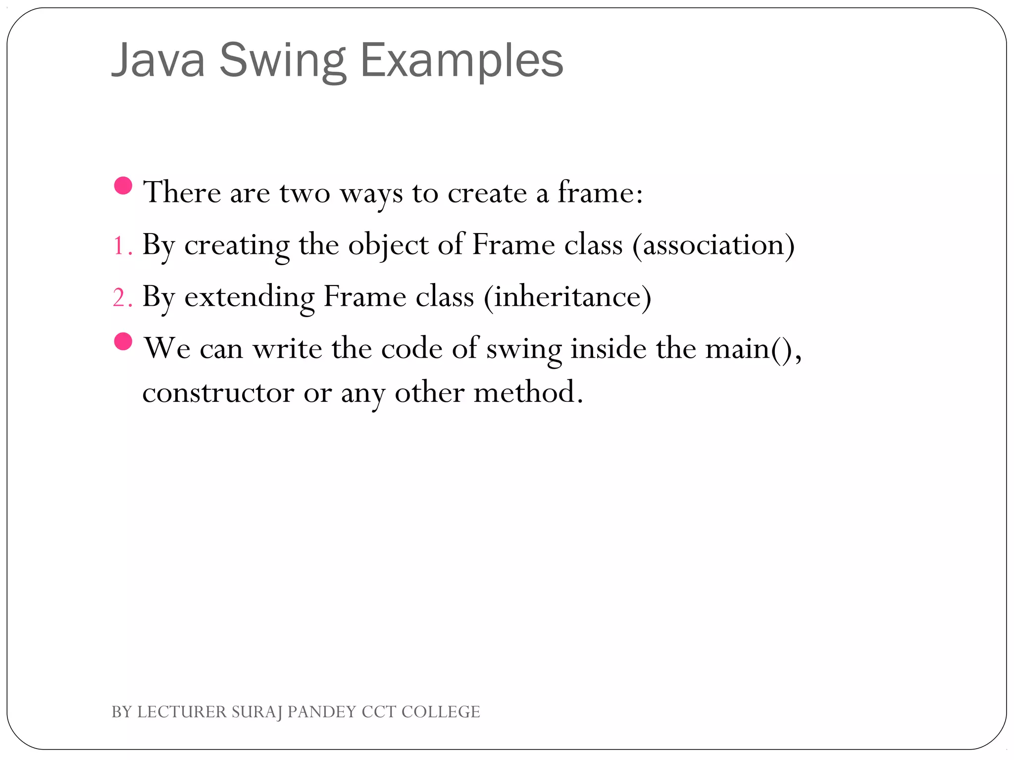 Java Swing Examples
There are two ways to create a frame:
1. By creating the object of Frame class (association)
2. By extending Frame class (inheritance)
We can write the code of swing inside the main(),
constructor or any other method.
BY LECTURER SURAJ PANDEY CCT COLLEGE
 
