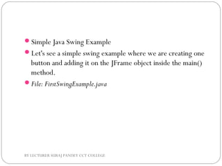 Simple Java Swing Example
Let's see a simple swing example where we are creating one
button and adding it on the JFrame object inside the main()
method.
File: FirstSwingExample.java
BY LECTURER SURAJ PANDEY CCT COLLEGE
 