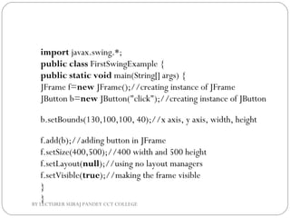import javax.swing.*;  
public class FirstSwingExample {  
public static void main(String[] args) {  
JFrame f=new JFrame();//creating instance of JFrame    
JButton b=new JButton("click");//creating instance of JButton  
b.setBounds(130,100,100, 40);//x axis, y axis, width, height       
 
f.add(b);//adding button in JFrame            
f.setSize(400,500);//400 width and 500 height  
f.setLayout(null);//using no layout managers  
f.setVisible(true);//making the frame visible  
}  
}BY LECTURER SURAJ PANDEY CCT COLLEGE
 