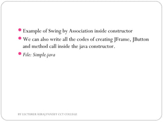 Example of Swing by Association inside constructor
We can also write all the codes of creating JFrame, JButton
and method call inside the java constructor.
File: Simple.java
BY LECTURER SURAJ PANDEY CCT COLLEGE
 