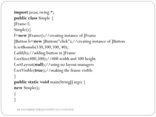 import javax.swing.*;  
public class Simple {  
JFrame f;  
Simple(){  
f=new JFrame();//creating instance of JFrame       
JButton b=new JButton("click");//creating instance of JButton  
b.setBounds(130,100,100, 40);  
f.add(b);//adding button in JFrame  
f.setSize(400,500);//400 width and 500 height  
f.setLayout(null);//using no layout managers  
f.setVisible(true);//making the frame visible  
}  
public static void main(String[] args) {  
new Simple();  
}  
}  
BY LECTURER SURAJ PANDEY CCT COLLEGE
 