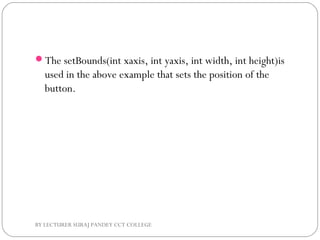 The setBounds(int xaxis, int yaxis, int width, int height)is
used in the above example that sets the position of the
button.
BY LECTURER SURAJ PANDEY CCT COLLEGE
 