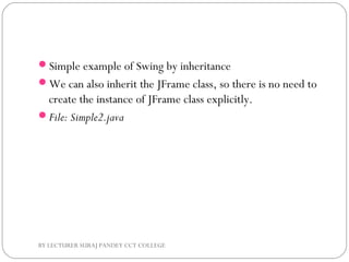 Simple example of Swing by inheritance
We can also inherit the JFrame class, so there is no need to
create the instance of JFrame class explicitly.
File: Simple2.java
BY LECTURER SURAJ PANDEY CCT COLLEGE
 