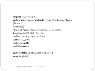 import javax.swing.*;  
public class Simple2 extends JFrame{//inheriting JFrame  
JFrame f;  
Simple2(){  
JButton b=new JButton("click");//create button  
b.setBounds(130,100,100, 40);           
add(b);//adding button on frame  
setSize(400,500);  
setLayout(null);  
setVisible(true);  
}  
public static void main(String[] args) {  
new Simple2();  
}}  
BY LECTURER SURAJ PANDEY CCT COLLEGE
 