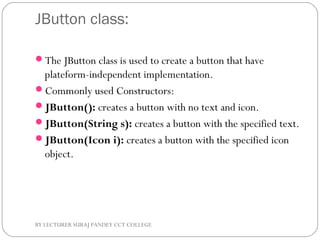 JButton class:
The JButton class is used to create a button that have
plateform-independent implementation.
Commonly used Constructors:
JButton(): creates a button with no text and icon.
JButton(String s): creates a button with the specified text.
JButton(Icon i): creates a button with the specified icon
object.
BY LECTURER SURAJ PANDEY CCT COLLEGE
 