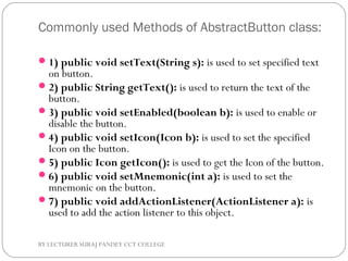 Commonly used Methods of AbstractButton class:
1) public void setText(String s): is used to set specified text
on button.
2) public String getText(): is used to return the text of the
button.
3) public void setEnabled(boolean b): is used to enable or
disable the button.
4) public void setIcon(Icon b): is used to set the specified
Icon on the button.
5) public Icon getIcon(): is used to get the Icon of the button.
6) public void setMnemonic(int a): is used to set the
mnemonic on the button.
7) public void addActionListener(ActionListener a): is
used to add the action listener to this object.
BY LECTURER SURAJ PANDEY CCT COLLEGE
 