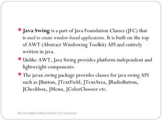Java Swing is a part of Java Foundation Classes (JFC) that
is used to create window-based applications. It is built on the top
of AWT (Abstract Windowing Toolkit) API and entirely
written in java.
Unlike AWT, Java Swing provides platform-independent and
lightweight components.
The javax.swing package provides classes for java swing API
such as JButton, JTextField, JTextArea, JRadioButton,
JCheckbox, JMenu, JColorChooser etc.
BY LECTURER SURAJ PANDEY CCT COLLEGE
 