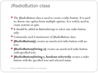 JRadioButton class
The JRadioButton class is used to create a radio button. It is used
to choose one option from multiple options. It is widely used in
exam systems or quiz.
It should be added in ButtonGroup to select one radio button
only.
Commonly used Constructors of JRadioButton class:
JRadioButton(): creates an unselected radio button with no
text.
JRadioButton(String s): creates an unselected radio button
with specified text.
JRadioButton(String s, boolean selected): creates a radio
button with the specified text and selected status.
BY LECTURER SURAJ PANDEY CCT COLLEGE
 