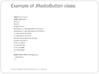 Example of JRadioButton class:
import javax.swing.*;  
public class Radio {  
JFrame f;   
Radio(){  
f=new JFrame();  
JRadioButton r1=new JRadioButton("A) Male");  
JRadioButton r2=new JRadioButton("B) FeMale");  
r1.setBounds(50,100,70,30);  
r2.setBounds(50,150,70,30);  
ButtonGroup bg=new ButtonGroup();  
bg.add(r1);bg.add(r2);  
f.add(r1);f.add(r2);  
f.setSize(300,300);  
f.setLayout(null);  
f.setVisible(true);  
}  
public static void main(String[] args) {  
    new Radio();  
}  }  
BY LECTURER SURAJ PANDEY CCT COLLEGE
 