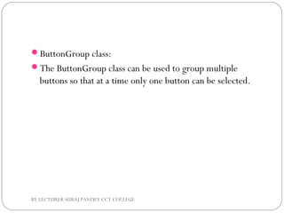 ButtonGroup class:
The ButtonGroup class can be used to group multiple
buttons so that at a time only one button can be selected.
BY LECTURER SURAJ PANDEY CCT COLLEGE
 