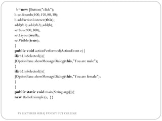   b=new JButton("click");  
b.setBounds(100,150,80,30);  
b.addActionListener(this);  
add(rb1);add(rb2);add(b);  
setSize(300,300);  
setLayout(null);  
setVisible(true);  
}  
public void actionPerformed(ActionEvent e){  
if(rb1.isSelected()){  
JOptionPane.showMessageDialog(this,"You are male");  
}  
if(rb2.isSelected()){  
JOptionPane.showMessageDialog(this,"You are female");  
}  
}  
public static void main(String args[]){  
new RadioExample();  }}  
BY LECTURER SURAJ PANDEY CCT COLLEGE
 