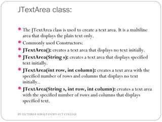 JTextArea class:
The JTextArea class is used to create a text area. It is a multiline
area that displays the plain text only.
Commonly used Constructors:
JTextArea(): creates a text area that displays no text initially.
JTextArea(String s): creates a text area that displays specified
text initially.
JTextArea(int row, int column): creates a text area with the
specified number of rows and columns that displays no text
initially..
JTextArea(String s, int row, int column): creates a text area
with the specified number of rows and columns that displays
specified text.
BY LECTURER SURAJ PANDEY CCT COLLEGE
 