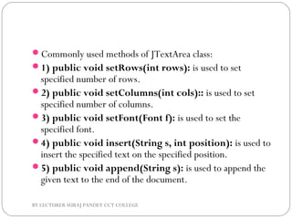 Commonly used methods of JTextArea class:
1) public void setRows(int rows): is used to set
specified number of rows.
2) public void setColumns(int cols):: is used to set
specified number of columns.
3) public void setFont(Font f): is used to set the
specified font.
4) public void insert(String s, int position): is used to
insert the specified text on the specified position.
5) public void append(String s): is used to append the
given text to the end of the document.
BY LECTURER SURAJ PANDEY CCT COLLEGE
 