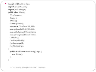  Example of JTextField class:
import java.awt.Color;  
import javax.swing.*;  
public class TArea {  
    JTextArea area;  
    JFrame f;  
    TArea(){  
    f=new JFrame();  
    area=new JTextArea(300,300);  
    area.setBounds(10,30,300,300);  
    area.setBackground(Color.black);  
    area.setForeground(Color.white);  
    f.add(area); 
    f.setSize(400,400);  
    f.setLayout(null);  
    f.setVisible(true);  
}  
    public static void main(String[] args) {  
        new TArea();  
    }  
}  
BY LECTURER SURAJ PANDEY CCT COLLEGE
 