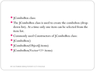 JComboBox class:
The JComboBox class is used to create the combobox (drop-
down list). At a time only one item can be selected from the
item list.
Commonly used Constructors of JComboBox class:
JComboBox()
JComboBox(Object[] items)
JComboBox(Vector<?> items)
BY LECTURER SURAJ PANDEY CCT COLLEGE
 