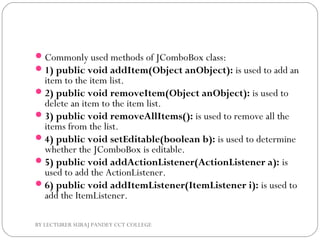 Commonly used methods of JComboBox class:
1) public void addItem(Object anObject): is used to add an
item to the item list.
2) public void removeItem(Object anObject): is used to
delete an item to the item list.
3) public void removeAllItems(): is used to remove all the
items from the list.
4) public void setEditable(boolean b): is used to determine
whether the JComboBox is editable.
5) public void addActionListener(ActionListener a): is
used to add the ActionListener.
6) public void addItemListener(ItemListener i): is used to
add the ItemListener.
BY LECTURER SURAJ PANDEY CCT COLLEGE
 