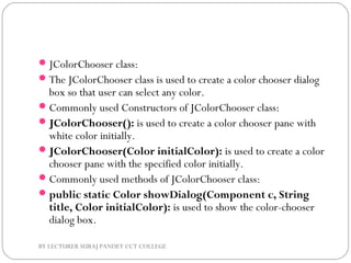 JColorChooser class:
The JColorChooser class is used to create a color chooser dialog
box so that user can select any color.
Commonly used Constructors of JColorChooser class:
JColorChooser(): is used to create a color chooser pane with
white color initially.
JColorChooser(Color initialColor): is used to create a color
chooser pane with the specified color initially.
Commonly used methods of JColorChooser class:
public static Color showDialog(Component c, String
title, Color initialColor): is used to show the color-chooser
dialog box.
BY LECTURER SURAJ PANDEY CCT COLLEGE
 