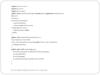 import java.awt.event.*;  
import java.awt.*;  
import javax.swing.*;    
public class JColorChooserExample extends JFrame implements ActionListener{  
JButton b;  
Container c;    
JColorChooserExample(){  
    c=getContentPane();  
    c.setLayout(new FlowLayout());        
b=new JButton("color");  
    b.addActionListener(this);        
c.add(b);  
}    
public void actionPerformed(ActionEvent e) {  
Color initialcolor=Color.RED;  
Color color=JColorChooser.showDialog(this,"Select a color",initialcolor);  
c.setBackground(color);  
}    
public static void main(String[] args) {  
    JColorChooserExample ch=new JColorChooserExample();  
    ch.setSize(400,400);  
    ch.setVisible(true);  
    ch.setDefaultCloseOperation(EXIT_ON_CLOSE);  
}  
}  
BY LECTURER SURAJ PANDEY CCT COLLEGE
 