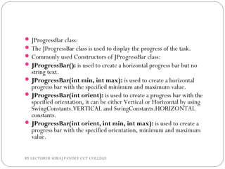 JProgressBar class:
The JProgressBar class is used to display the progress of the task.
Commonly used Constructors of JProgressBar class:
JProgressBar(): is used to create a horizontal progress bar but no
string text.
JProgressBar(int min, int max): is used to create a horizontal
progress bar with the specified minimum and maximum value.
JProgressBar(int orient): is used to create a progress bar with the
specified orientation, it can be either Vertical or Horizontal by using
SwingConstants.VERTICAL and SwingConstants.HORIZONTAL
constants.
JProgressBar(int orient, int min, int max): is used to create a
progress bar with the specified orientation, minimum and maximum
value.
BY LECTURER SURAJ PANDEY CCT COLLEGE
 