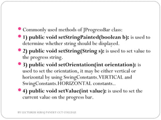 Commonly used methods of JProgressBar class:
1) public void setStringPainted(boolean b): is used to
determine whether string should be displayed.
2) public void setString(String s): is used to set value to
the progress string.
3) public void setOrientation(int orientation): is
used to set the orientation, it may be either vertical or
horizontal by using SwingConstants.VERTICAL and
SwingConstants.HORIZONTAL constants..
4) public void setValue(int value): is used to set the
current value on the progress bar.
BY LECTURER SURAJ PANDEY CCT COLLEGE
 