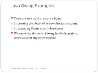 Java Swing Examples
There are two ways to create a frame:
1. By creating the object of Frame class (association)
2. By extending Frame class (inheritance)
We can write the code of swing inside the main(),
constructor or any other method.
BY LECTURER SURAJ PANDEY CCT COLLEGE
 
