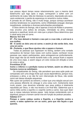 que passou algum tempo nesse relacionamento, que a mesma dará
testemunho que logo após a orgia, começaram a sofrer com um
sentimento de culpa, falta de interesse no parceiro, depressão pós sexo,
vazio existencial, a perda de esperança no amanhã e outros males.
A jornada de um Swing, não é muito longa, porque começa acontecer
eventos tenebrosos no casamento, como infidelidade conjugal, doenças
inexplicáveis, acidentes e diversas perturbações psicológicas.
O Sexo dentro do Swings, não é apenas a troca de fluidos e prazeres;
mas envolve uma esfera de emoção, intimidade na alma, energia
psíquica e espiritual, tendo em vista que o próprio Deus determinou que
o casal seria uma só carne.
Marcos 10:7-8-9
07 - Por isso deixará o homem a seu pai e a sua mãe, e unir-se-á a
sua mulher,
08 - E serão os dois uma só carne; e assim já não serão dois, mas
uma só carne.
09 - Portanto, o que Deus ajuntou não o separe o homem​.
Todas as pessoas que ingressam no Swing, sentem uma vontade
compulsiva de transar mais vezes com outros casais; conhecer novas
pessoas que sejam participantes, para entregarem-se profundamente.
Essa saga não sai da mente durante todo o dia, porque ficam a espera
de uma nova orgia, e assim segue um ciclo vicioso em direção a ruína
do corpo e alma.
Provérbios 27:20
Como o inferno e a perdição nunca se fartam, assim os olhos dos
homens nunca se satisfazem.
​Os simpatizantes do Swing, não percebem que essa ação pode ser
comparada com uma droga ilícita que causa dependência, porque vicia,
entorpece a alma, e se não for com intervenção de Deus, não existe
como sair dessa situação asquerosa.
Não quero ser puritano ao extremo, e dizer que uma relação sexual com
uma pessoa diferente do cônjuge é uma coisa ruim. Certamente dará
muito prazer; mas devemos entender que essa prática é totalmente
repudiada por Deus, e não nos levará a um final feliz. Sabermos que a
carne milita contra o espírito e o espírito contra a carne. Isso quer dizer
que a nossa natureza terrena passa todo tempo contendendo com a
espiritual; porque o homem carnal vive em função de praticar pecados.
Gálatas 5:17
Porque a carne cobiça contra o Espírito, e o Espírito contra a
carne; e estes opõem-se um ao outro, para que não façais o que
quereis.
 