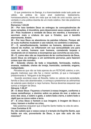 O que predomina no Swings, é a licenciosidade onde tudo pode ser
válido; da prática do sexo anal (sodomia), lesbianismo,
homossexualismo, tendo em vista que se trata de uma suruba, que na
verdade é uma prática doentia de um modo coletivo. Daí não predomina
a intimidade.
Romanos 1:24-29
24 - Por isso também Deus os entregou às concupiscências de
seus corações, à imundícia, para desonrarem seus corpos entre si;
25 - Pois mudaram a verdade de Deus em mentira, e honraram e
serviram mais a criatura do que o Criador, que é bendito
eternamente. Amém.
26 - Por isso Deus os abandonou às paixões infames. Porque até
as suas mulheres mudaram o uso natural, no contrário à natureza.
27 - E, semelhantemente, também os homens, deixando o uso
natural da mulher, se inflamaram em sua sensualidade uns para
com os outros, homens com homens, cometendo torpeza e
recebendo em si mesmos a recompensa que convinha ao seu erro.
28 - E, como eles não se importaram de ter conhecimento de Deus,
assim Deus os entregou a um sentimento perverso, para fazerem
coisas que não convêm;
29 - Estando cheios de toda a iniquidade, fornicação, malícia,
avareza, maldade; cheios de inveja, homicídio, contenda, engano,
malignidade;
​Percebe-se que não se trata apenas de um FETICHE coletivo; e sim,
joguete malicioso que não faz o menor sentido, já que a mensagem
predominante é: “Ninguém é de Ninguém!
Quando acontece essa vã filosofia, todos os valores da sociedade,
família e Deus são abandonados, e começa a predominar as artimanhas
de satanás para destruir a raça humana. Nunca devemos esquecer que
somos a imagem de Deus.
Gênesis 1:26-27
26 - E disse Deus: Façamos o homem à nossa imagem, conforme a
nossa semelhança; e domine sobre os peixes do mar, e sobre as
aves dos céus, e sobre o gado, e sobre toda a terra, e sobre todo o
réptil que se move sobre a terra.
27 - E criou Deus o homem à sua imagem; à imagem de Deus o
criou; homem e mulher os criou.
​Não podemos esquecer que o Espírito Santo habita na vida do salvo.
I Aos Coríntios 6:19
Ou não sabeis que o vosso corpo é o templo do Espírito Santo, que
habita em vós, proveniente de Deus, e que não sois de vós
mesmos?
 