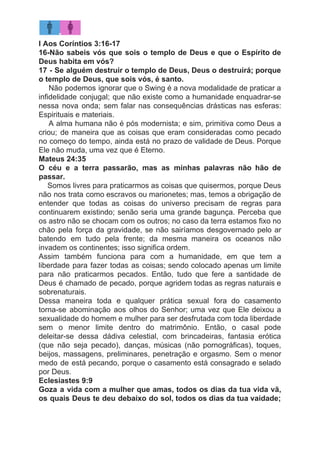 I Aos Coríntios 3:16-17
16-Não sabeis vós que sois o templo de Deus e que o Espírito de
Deus habita em vós?
17 - Se alguém destruir o templo de Deus, Deus o destruirá; porque
o templo de Deus, que sois vós, é santo.
​Não podemos ignorar que o Swing é a nova modalidade de praticar a
infidelidade conjugal; que não existe como a humanidade enquadrar-se
nessa nova onda; sem falar nas consequências drásticas nas esferas:
Espirituais e materiais.
A alma humana não é pós modernista; e sim, primitiva como Deus a
criou; de maneira que as coisas que eram consideradas como pecado
no começo do tempo, ainda está no prazo de validade de Deus. Porque
Ele não muda, uma vez que é Eterno.
Mateus 24:35
O céu e a terra passarão, mas as minhas palavras não hão de
passar.
​Somos livres para praticarmos as coisas que quisermos, porque Deus
não nos trata como escravos ou marionetes; mas, temos a obrigação de
entender que todas as coisas do universo precisam de regras para
continuarem existindo; senão seria uma grande bagunça. Perceba que
os astro não se chocam com os outros; no caso da terra estamos fixo no
chão pela força da gravidade, se não sairíamos desgovernado pelo ar
batendo em tudo pela frente; da mesma maneira os oceanos não
invadem os continentes; isso significa ordem.
Assim também funciona para com a humanidade, em que tem a
liberdade para fazer todas as coisas; sendo colocado apenas um limite
para não praticarmos pecados. Então, tudo que fere a santidade de
Deus é chamado de pecado, porque agridem todas as regras naturais e
sobrenaturais.
Dessa maneira toda e qualquer prática sexual fora do casamento
torna-se abominação aos olhos do Senhor; uma vez que Ele deixou a
sexualidade do homem e mulher para ser desfrutada com toda liberdade
sem o menor limite dentro do matrimônio. Então, o casal pode
deleitar-se dessa dádiva celestial, com brincadeiras, fantasia erótica
(que não seja pecado), danças, músicas (não pornográficas), toques,
beijos, massagens, preliminares, penetração e orgasmo. Sem o menor
medo de está pecando, porque o casamento está consagrado e selado
por Deus.
Eclesiastes 9:9
Goza a vida com a mulher que amas, todos os dias da tua vida vã,
os quais Deus te deu debaixo do sol, todos os dias da tua vaidade;
 