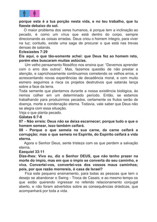 porque esta é a tua porção nesta vida, e no teu trabalho, que tu
fizeste debaixo do sol.
​O maior problema dos seres humanos, é porque tem a inclinação ao
pecado, é como um vírus que está dentro do corpo, sempre
direcionando as coisas erradas. Deus criou o homem íntegro, para viver
na luz; contudo, existe uma saga de procurar o que está nas trevas
densas de satanás.
Eclesiastes 7:29
Eis aqui, o que tão-somente achei: que Deus fez ao homem reto,
porém eles buscaram muitas astúcias.
​Um velho pensamento filosófico nos ensina que: “Devemos aprender
com o erro dos outros”. Mas, fazemos questão de não prestar a
atenção, e caprichosamente continuamos cometendo os velhos erros, e
acrescentando novas experiências de decadência moral, e com muito
esmero seguimos a risca os projetos destrutivos que satanás lança
sobre a face da terra.
Toda semente que plantamos durante a nossa existência biológica, às
iremos colher em um determinado período. Então, se estamos
trabalhando para produzirmos pecados, certamente os frutos serão de
doença, morte e condenação eterna. Todavia, vale saber que Deus não
se alegra com essa situação.
Veja o que planta pecado.
Gálatas 6:7-8
07 - Não erreis: Deus não se deixa escarnecer; porque tudo o que o
homem semear, isso também ceifará.
08 - Porque o que semeia na sua carne, da carne ceifará a
corrupção; mas o que semeia no Espírito, do Espírito ceifará a vida
eterna.
Agora o Senhor Deus, sente tristeza com os que perdem a salvação
eterna.
Ezequiel 33:11
Dize-lhes: Vivo eu, diz o Senhor DEUS, que não tenho prazer na
morte do ímpio, mas em que o ímpio se converta do seu caminho, e
viva. Convertei-vos, convertei-vos dos vossos maus caminhos;
pois, por que razão morrereis, ó casa de Israel?
Fica este pequeno ensinamento, para todas as pessoas que tem o
desejo se abandonar o Swing - Troca de Casais; e ao mesmo tempo os
que estão querendo ingressar no referido relacionamento conjugal
aberto, e não foram advertidos sobre as consequências drásticas, que
acompanhará por toda a vida.
 