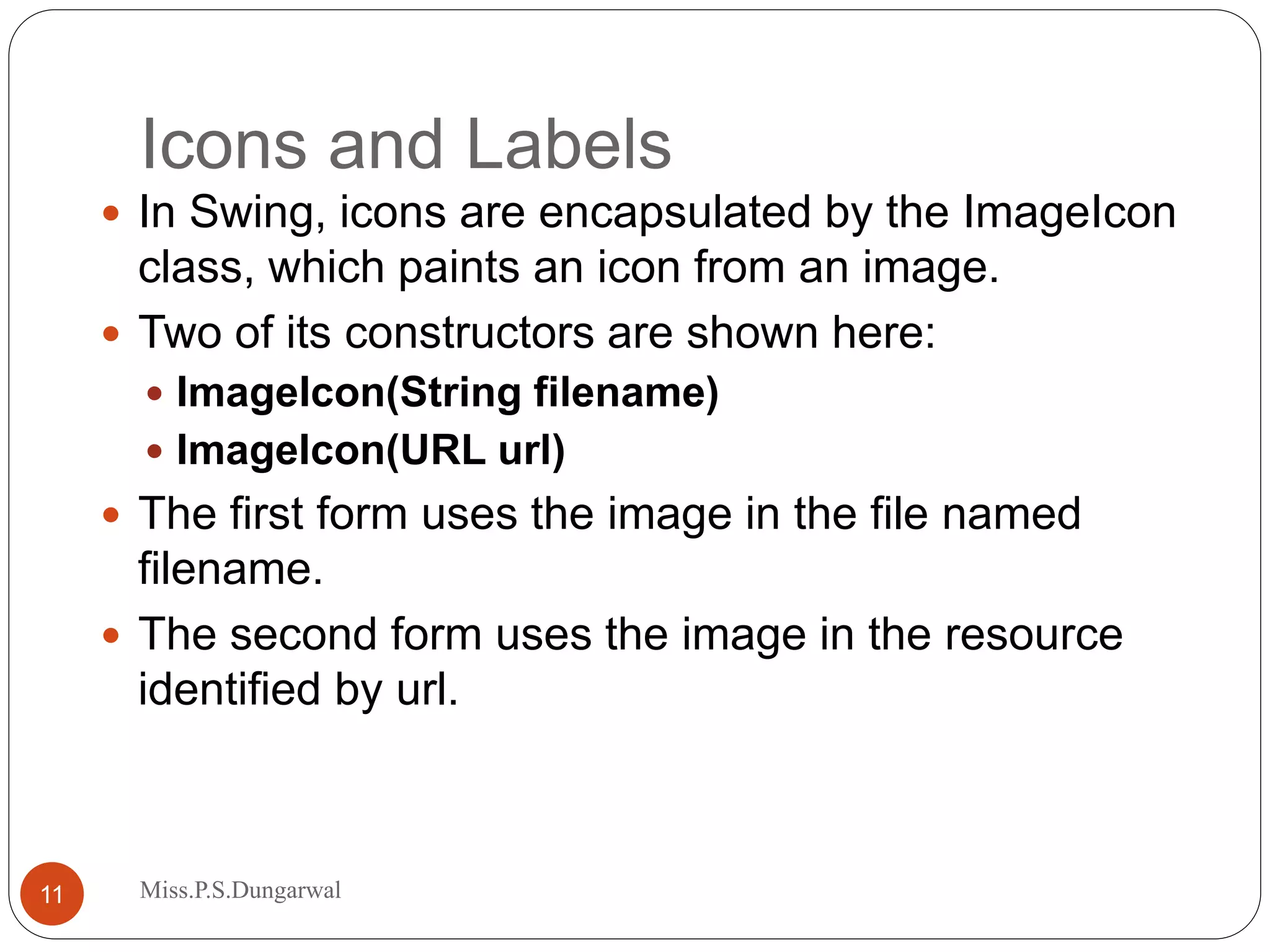Icons and Labels  In Swing, icons are encapsulated by the ImageIcon class, which paints an icon from an image.  Two of its constructors are shown here:  ImageIcon(String filename)  ImageIcon(URL url)  The first form uses the image in the file named filename.  The second form uses the image in the resource identified by url. 11 Miss.P.S.Dungarwal 