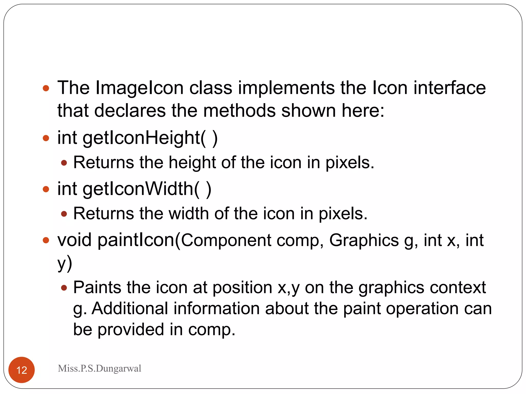  The ImageIcon class implements the Icon interface that declares the methods shown here:  int getIconHeight( )  Returns the height of the icon in pixels.  int getIconWidth( )  Returns the width of the icon in pixels.  void paintIcon(Component comp, Graphics g, int x, int y)  Paints the icon at position x,y on the graphics context g. Additional information about the paint operation can be provided in comp. 12 Miss.P.S.Dungarwal 