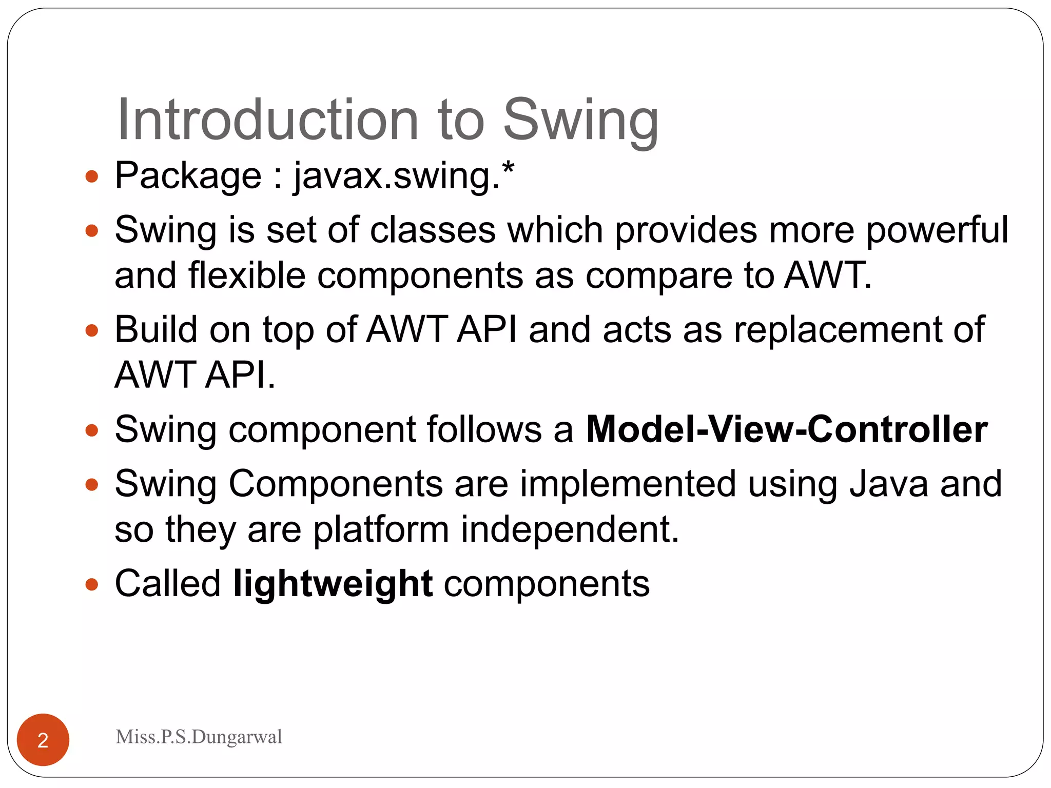 Introduction to Swing  Package : javax.swing.*  Swing is set of classes which provides more powerful and flexible components as compare to AWT.  Build on top of AWT API and acts as replacement of AWT API.  Swing component follows a Model-View-Controller  Swing Components are implemented using Java and so they are platform independent.  Called lightweight components 2 Miss.P.S.Dungarwal 