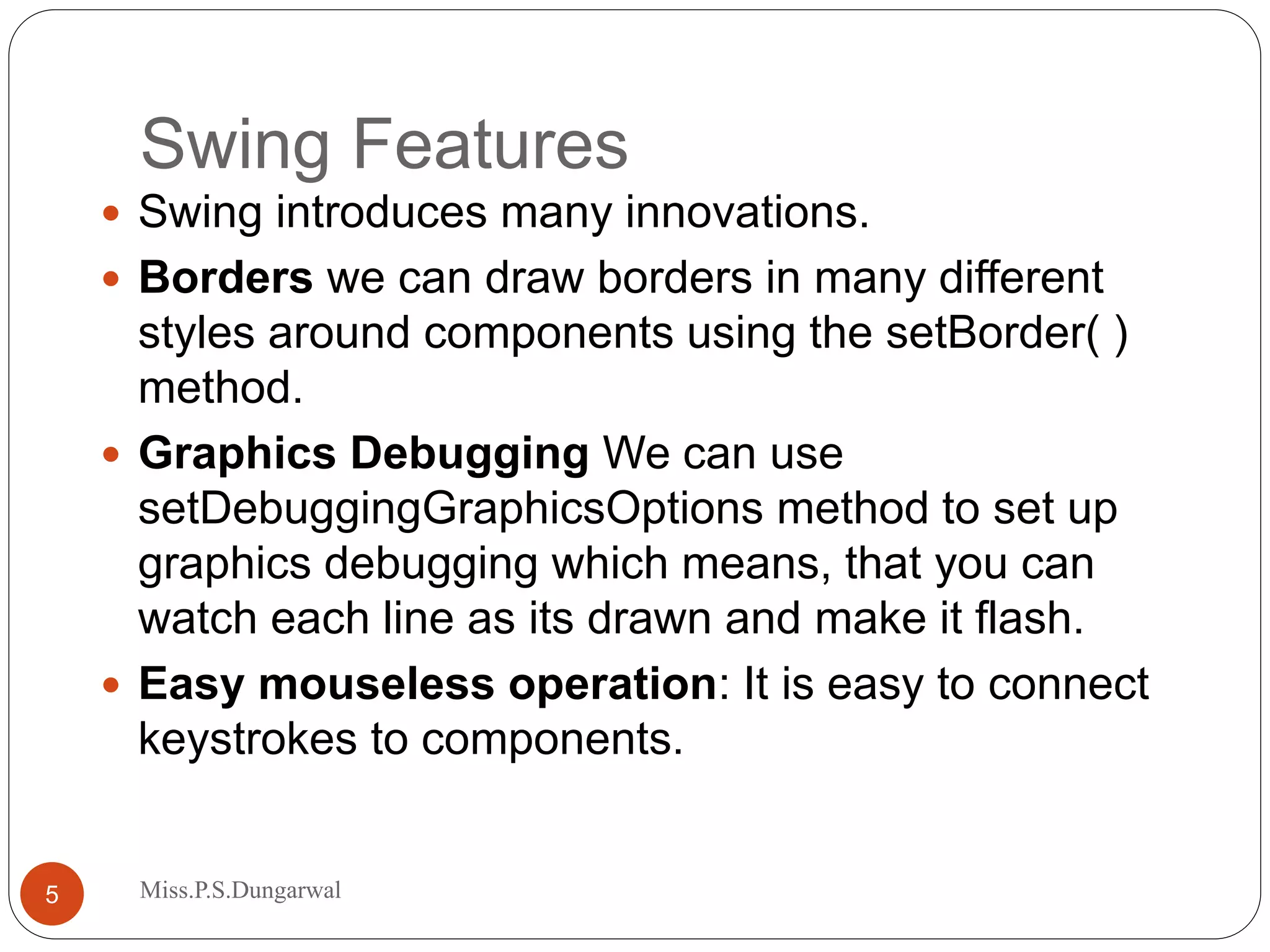 Swing Features  Swing introduces many innovations.  Borders we can draw borders in many different styles around components using the setBorder( ) method.  Graphics Debugging We can use setDebuggingGraphicsOptions method to set up graphics debugging which means, that you can watch each line as its drawn and make it flash.  Easy mouseless operation: It is easy to connect keystrokes to components. 5 Miss.P.S.Dungarwal 