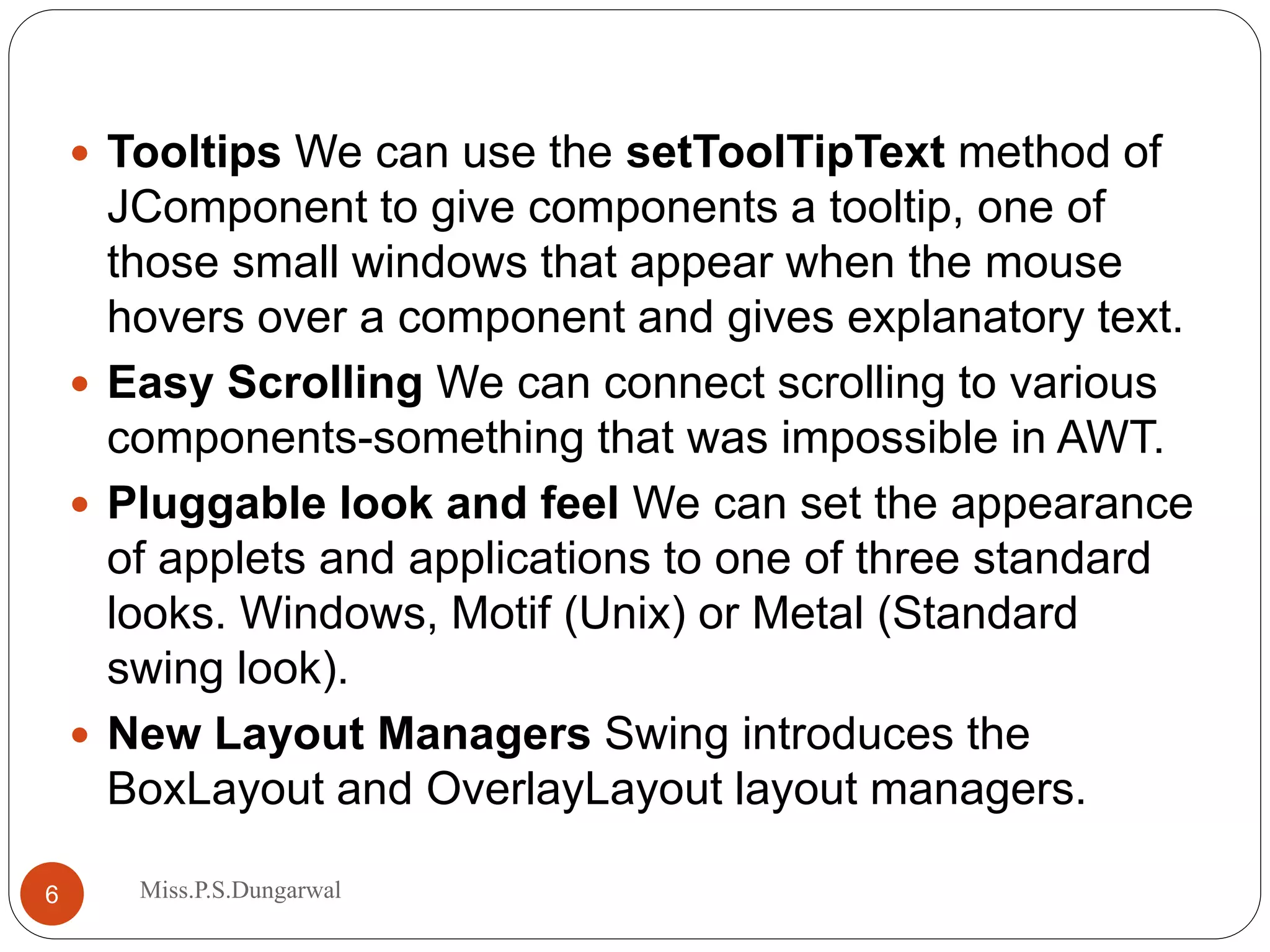  Tooltips We can use the setToolTipText method of JComponent to give components a tooltip, one of those small windows that appear when the mouse hovers over a component and gives explanatory text.  Easy Scrolling We can connect scrolling to various components-something that was impossible in AWT.  Pluggable look and feel We can set the appearance of applets and applications to one of three standard looks. Windows, Motif (Unix) or Metal (Standard swing look).  New Layout Managers Swing introduces the BoxLayout and OverlayLayout layout managers. 6 Miss.P.S.Dungarwal 