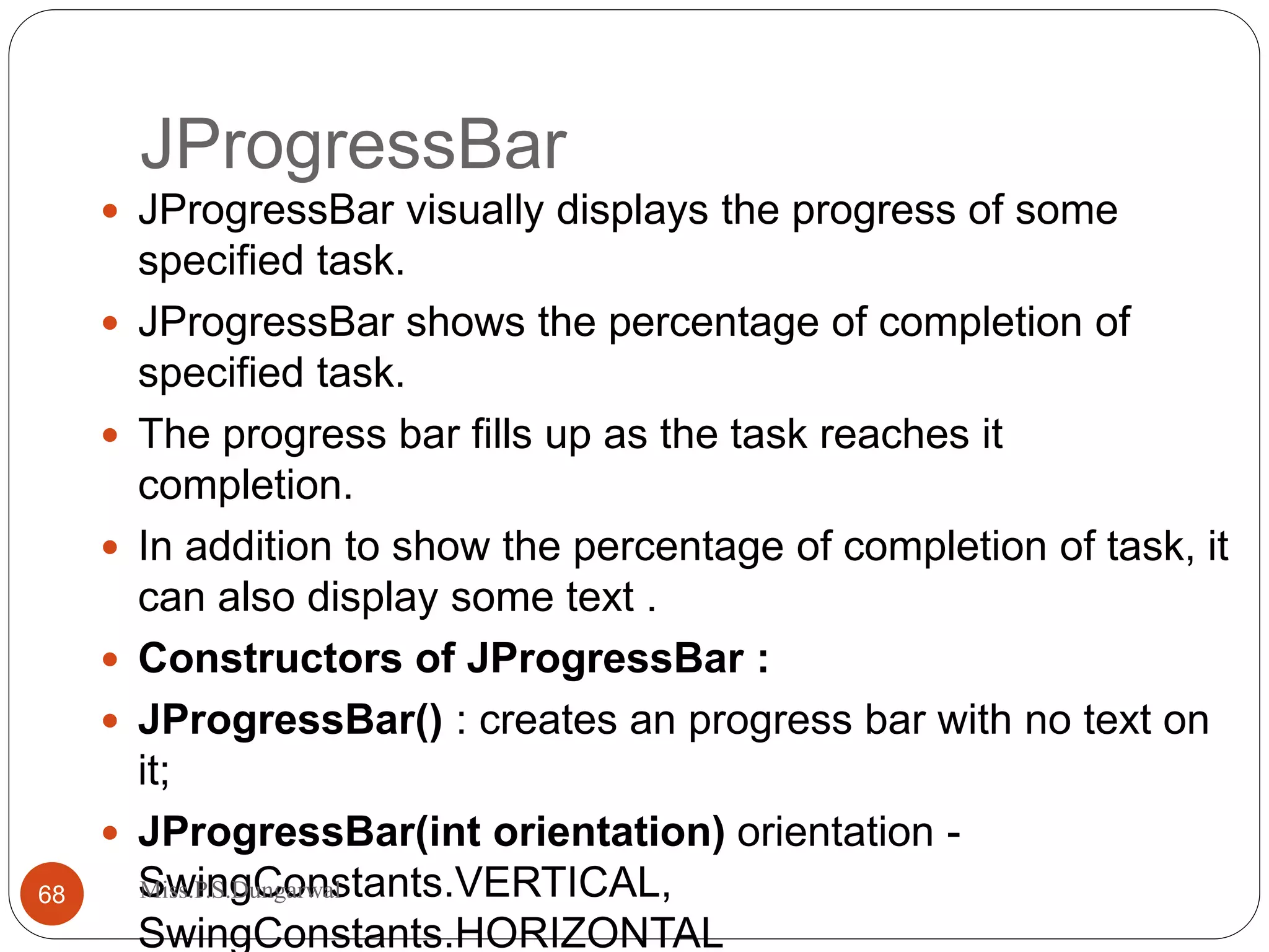 JProgressBar  JProgressBar visually displays the progress of some specified task.  JProgressBar shows the percentage of completion of specified task.  The progress bar fills up as the task reaches it completion.  In addition to show the percentage of completion of task, it can also display some text .  Constructors of JProgressBar :  JProgressBar() : creates an progress bar with no text on it;  JProgressBar(int orientation) orientation - SwingConstants.VERTICAL, SwingConstants.HORIZONTAL 68 Miss.P.S.Dungarwal 