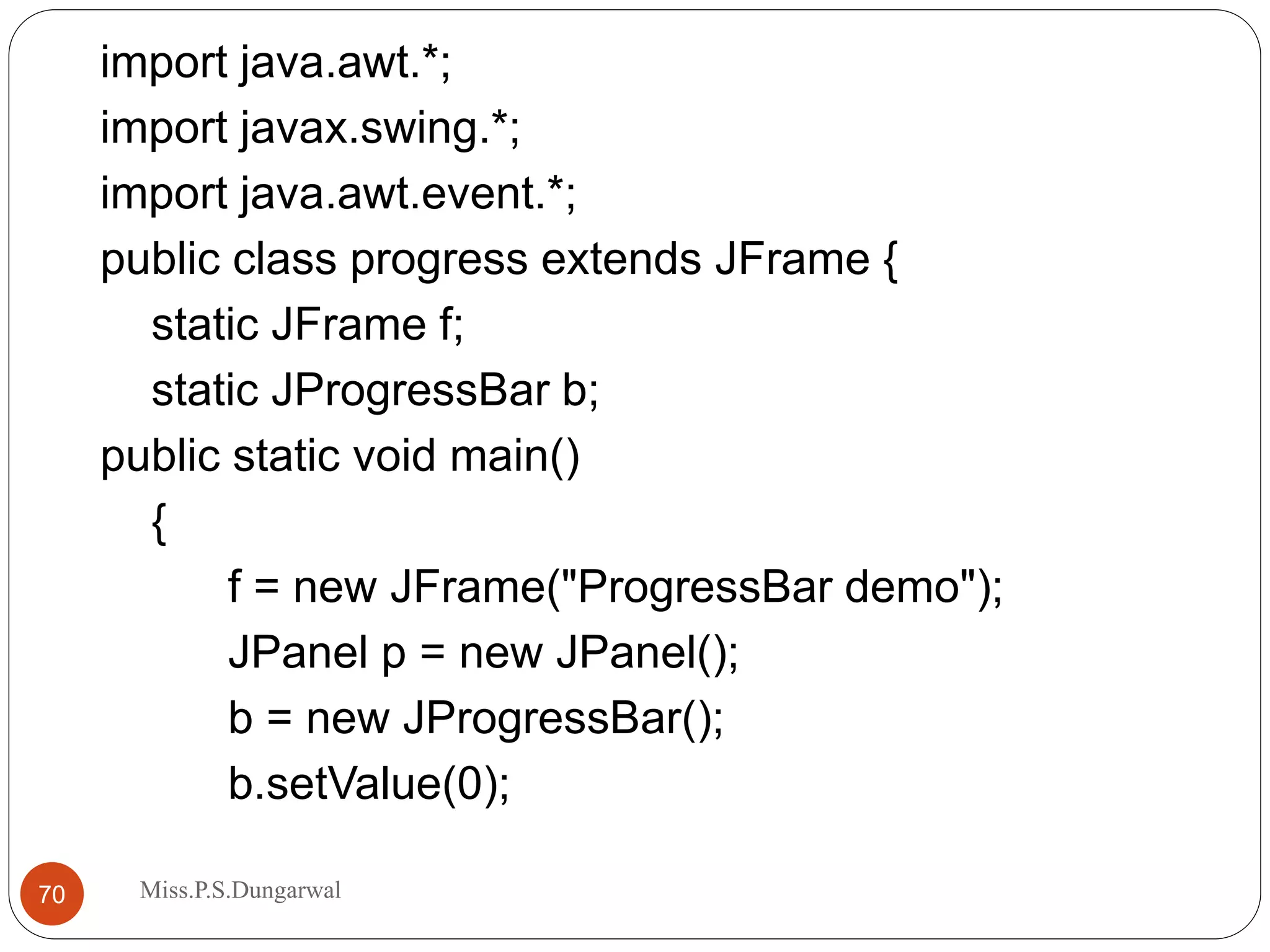 import java.awt.*; import javax.swing.*; import java.awt.event.*; public class progress extends JFrame { static JFrame f; static JProgressBar b; public static void main() { f = new JFrame("ProgressBar demo"); JPanel p = new JPanel(); b = new JProgressBar(); b.setValue(0); 70 Miss.P.S.Dungarwal 
