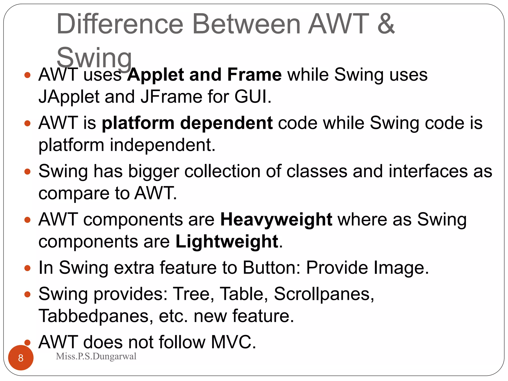 Difference Between AWT & Swing AWT uses Applet and Frame while Swing uses JApplet and JFrame for GUI.  AWT is platform dependent code while Swing code is platform independent.  Swing has bigger collection of classes and interfaces as compare to AWT.  AWT components are Heavyweight where as Swing components are Lightweight.  In Swing extra feature to Button: Provide Image.  Swing provides: Tree, Table, Scrollpanes, Tabbedpanes, etc. new feature.  AWT does not follow MVC. 8 Miss.P.S.Dungarwal 