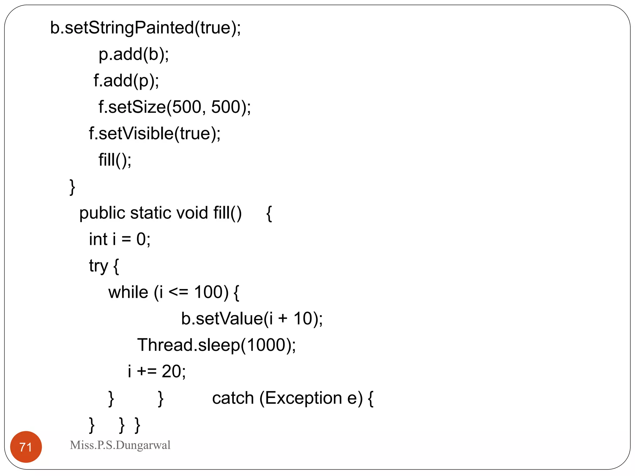 b.setStringPainted(true); p.add(b); f.add(p); f.setSize(500, 500); f.setVisible(true); fill(); } public static void fill() { int i = 0; try { while (i <= 100) { b.setValue(i + 10); Thread.sleep(1000); i += 20; } } catch (Exception e) { } } } 71 Miss.P.S.Dungarwal 