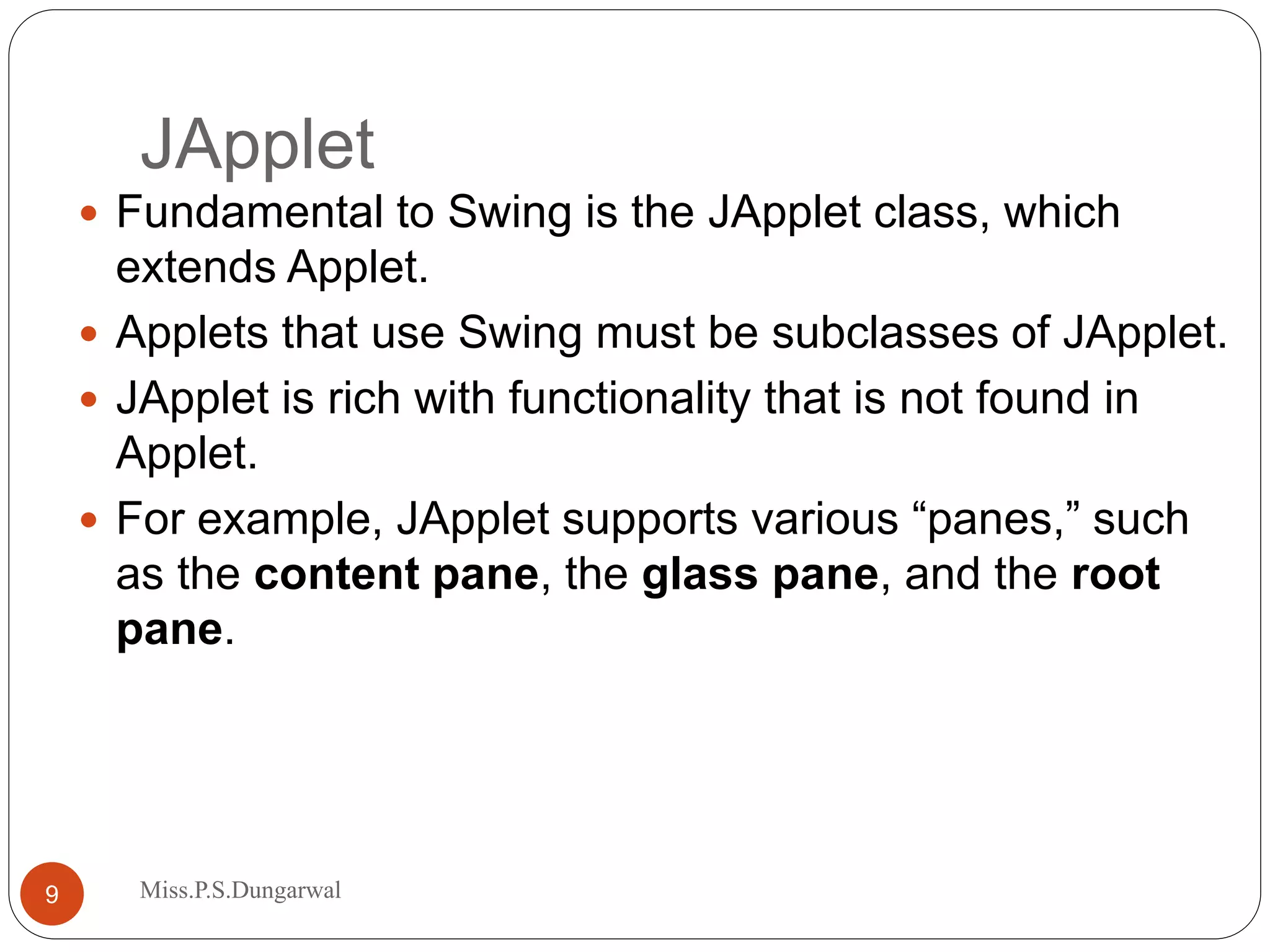JApplet  Fundamental to Swing is the JApplet class, which extends Applet.  Applets that use Swing must be subclasses of JApplet.  JApplet is rich with functionality that is not found in Applet.  For example, JApplet supports various “panes,” such as the content pane, the glass pane, and the root pane. 9 Miss.P.S.Dungarwal 