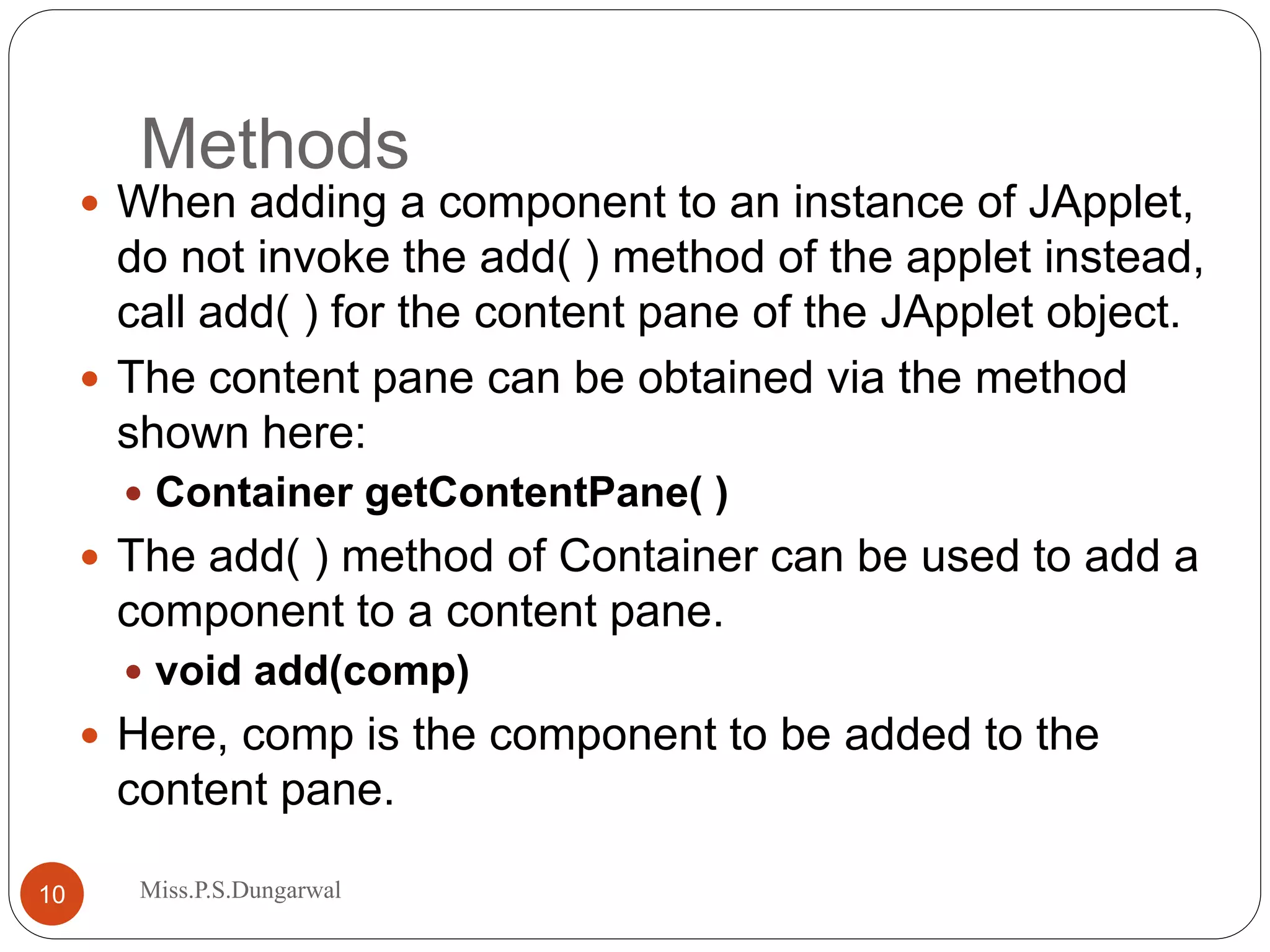 Methods  When adding a component to an instance of JApplet, do not invoke the add( ) method of the applet instead, call add( ) for the content pane of the JApplet object.  The content pane can be obtained via the method shown here:  Container getContentPane( )  The add( ) method of Container can be used to add a component to a content pane.  void add(comp)  Here, comp is the component to be added to the content pane. 10 Miss.P.S.Dungarwal 