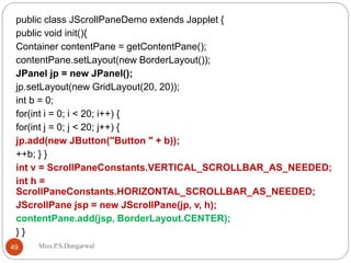 public class JScrollPaneDemo extends Japplet {
public void init(){
Container contentPane = getContentPane();
contentPane.setLayout(new BorderLayout());
JPanel jp = new JPanel();
jp.setLayout(new GridLayout(20, 20));
int b = 0;
for(int i = 0; i < 20; i++) {
for(int j = 0; j < 20; j++) {
jp.add(new JButton("Button " + b));
++b; } }
int v = ScrollPaneConstants.VERTICAL_SCROLLBAR_AS_NEEDED;
int h =
ScrollPaneConstants.HORIZONTAL_SCROLLBAR_AS_NEEDED;
JScrollPane jsp = new JScrollPane(jp, v, h);
contentPane.add(jsp, BorderLayout.CENTER);
} }
49 Miss.P.S.Dungarwal
 