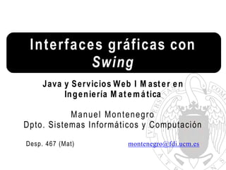 Interfaces gráficas con
Swing
Java y Servicios Web I M ast er en
Ingeniería M at emática
Manuel Montenegro
Dpto. Sistemas Informáticos y Computación
Desp. 467 (Mat) montenegro@fdi.ucm.es
 