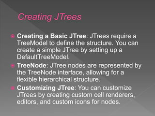  Creating a Basic JTree: JTrees require a
TreeModel to define the structure. You can
create a simple JTree by setting up a
DefaultTreeModel.
 TreeNode: JTree nodes are represented by
the TreeNode interface, allowing for a
flexible hierarchical structure.
 Customizing JTree: You can customize
JTrees by creating custom cell renderers,
editors, and custom icons for nodes.
 