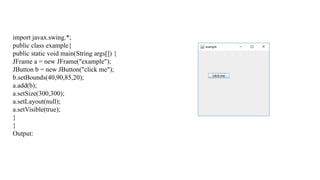 import javax.swing.*;
public class example{
public static void main(String args[]) {
JFrame a = new JFrame("example");
JButton b = new JButton("click me");
b.setBounds(40,90,85,20);
a.add(b);
a.setSize(300,300);
a.setLayout(null);
a.setVisible(true);
}
}
Output:
 