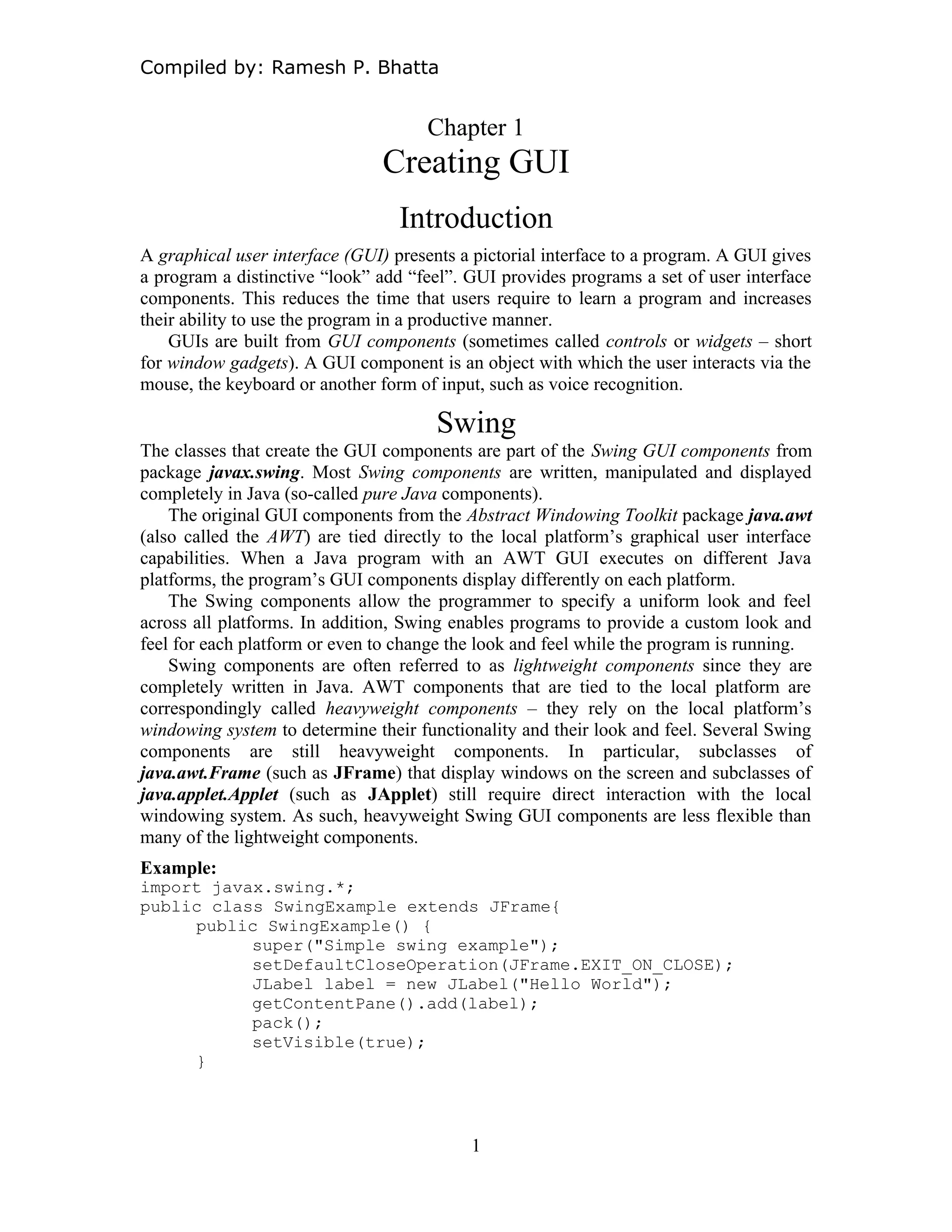 Compiled by: Ramesh P. Bhatta
Chapter 1
Creating GUI
Introduction
A graphical user interface (GUI) presents a pictorial interface to a program. A GUI gives
a program a distinctive “look” add “feel”. GUI provides programs a set of user interface
components. This reduces the time that users require to learn a program and increases
their ability to use the program in a productive manner.
GUIs are built from GUI components (sometimes called controls or widgets – short
for window gadgets). A GUI component is an object with which the user interacts via the
mouse, the keyboard or another form of input, such as voice recognition.
Swing
The classes that create the GUI components are part of the Swing GUI components from
package javax.swing. Most Swing components are written, manipulated and displayed
completely in Java (so-called pure Java components).
The original GUI components from the Abstract Windowing Toolkit package java.awt
(also called the AWT) are tied directly to the local platform’s graphical user interface
capabilities. When a Java program with an AWT GUI executes on different Java
platforms, the program’s GUI components display differently on each platform.
The Swing components allow the programmer to specify a uniform look and feel
across all platforms. In addition, Swing enables programs to provide a custom look and
feel for each platform or even to change the look and feel while the program is running.
Swing components are often referred to as lightweight components since they are
completely written in Java. AWT components that are tied to the local platform are
correspondingly called heavyweight components – they rely on the local platform’s
windowing system to determine their functionality and their look and feel. Several Swing
components are still heavyweight components. In particular, subclasses of
java.awt.Frame (such as JFrame) that display windows on the screen and subclasses of
java.applet.Applet (such as JApplet) still require direct interaction with the local
windowing system. As such, heavyweight Swing GUI components are less flexible than
many of the lightweight components.
Example:
import javax.swing.*;
public class SwingExample extends JFrame{
public SwingExample() {
super("Simple swing example");
setDefaultCloseOperation(JFrame.EXIT_ON_CLOSE);
JLabel label = new JLabel("Hello World");
getContentPane().add(label);
pack();
setVisible(true);
}
1
 
