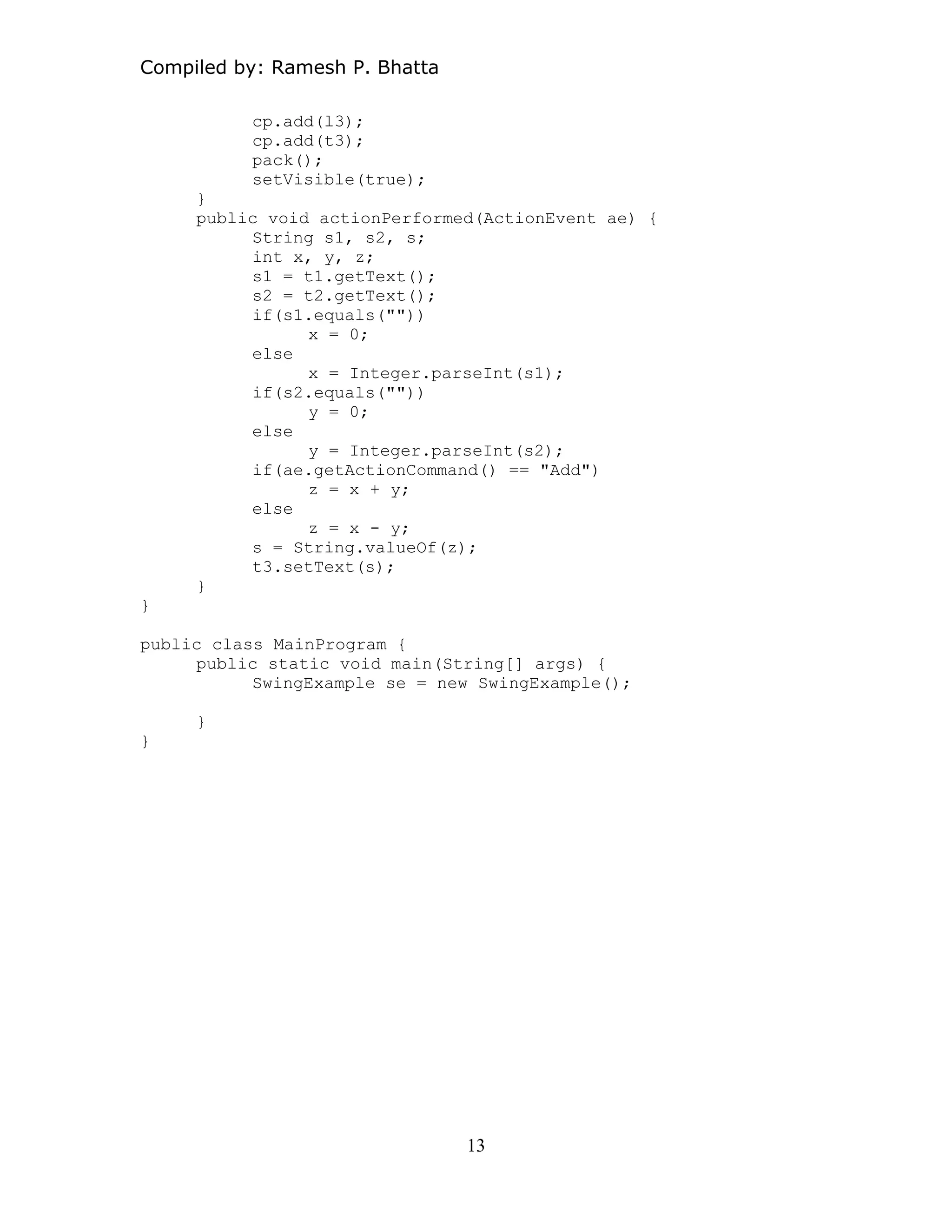 Compiled by: Ramesh P. Bhatta
cp.add(l3);
cp.add(t3);
pack();
setVisible(true);
}
public void actionPerformed(ActionEvent ae) {
String s1, s2, s;
int x, y, z;
s1 = t1.getText();
s2 = t2.getText();
if(s1.equals(""))
x = 0;
else
x = Integer.parseInt(s1);
if(s2.equals(""))
y = 0;
else
y = Integer.parseInt(s2);
if(ae.getActionCommand() == "Add")
z = x + y;
else
z = x - y;
s = String.valueOf(z);
t3.setText(s);
}
}
public class MainProgram {
public static void main(String[] args) {
SwingExample se = new SwingExample();
}
}
13
 