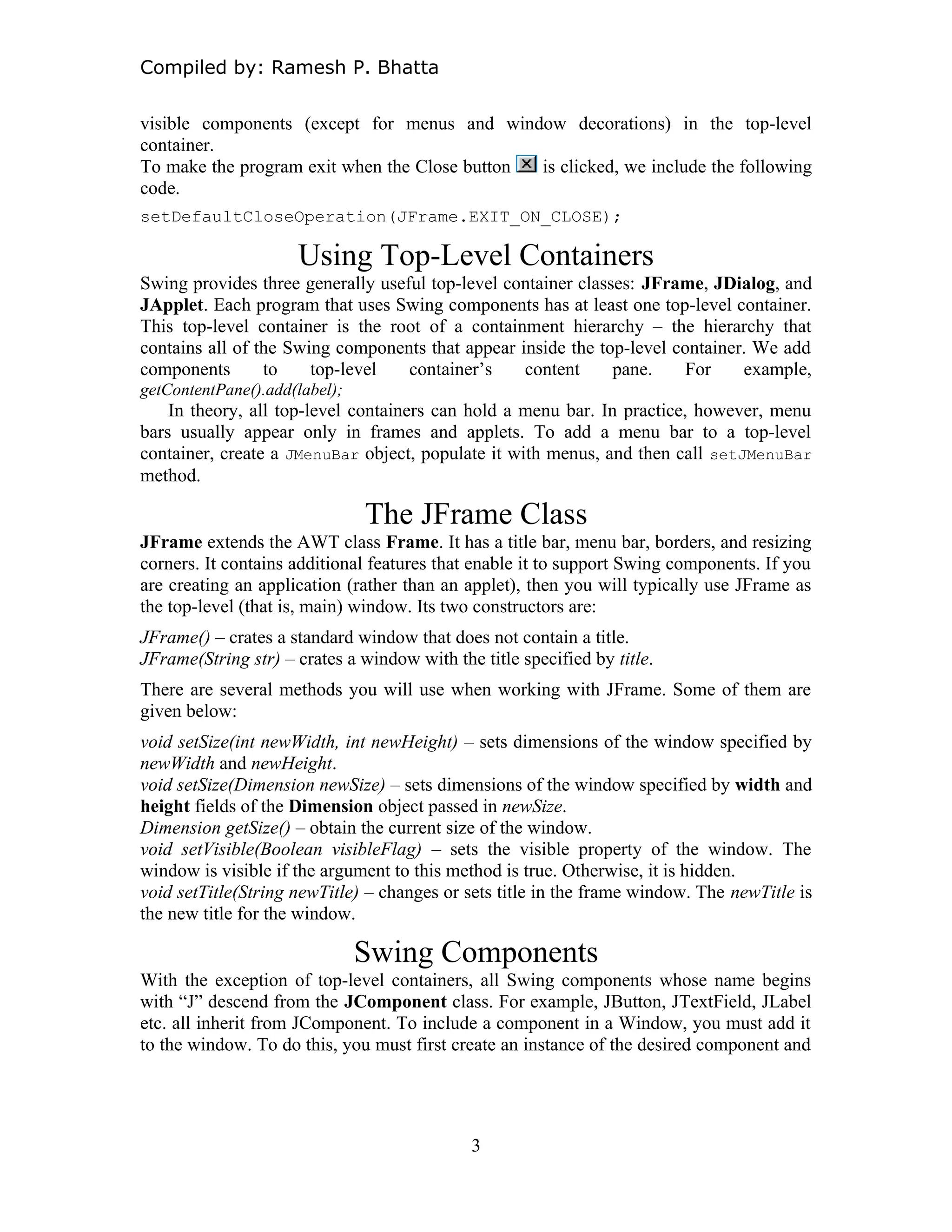 Compiled by: Ramesh P. Bhatta
visible components (except for menus and window decorations) in the top-level
container.
To make the program exit when the Close button is clicked, we include the following
code.
setDefaultCloseOperation(JFrame.EXIT_ON_CLOSE);
Using Top-Level Containers
Swing provides three generally useful top-level container classes: JFrame, JDialog, and
JApplet. Each program that uses Swing components has at least one top-level container.
This top-level container is the root of a containment hierarchy – the hierarchy that
contains all of the Swing components that appear inside the top-level container. We add
components to top-level container’s content pane. For example,
getContentPane().add(label);
In theory, all top-level containers can hold a menu bar. In practice, however, menu
bars usually appear only in frames and applets. To add a menu bar to a top-level
container, create a JMenuBar object, populate it with menus, and then call setJMenuBar
method.
The JFrame Class
JFrame extends the AWT class Frame. It has a title bar, menu bar, borders, and resizing
corners. It contains additional features that enable it to support Swing components. If you
are creating an application (rather than an applet), then you will typically use JFrame as
the top-level (that is, main) window. Its two constructors are:
JFrame() – crates a standard window that does not contain a title.
JFrame(String str) – crates a window with the title specified by title.
There are several methods you will use when working with JFrame. Some of them are
given below:
void setSize(int newWidth, int newHeight) – sets dimensions of the window specified by
newWidth and newHeight.
void setSize(Dimension newSize) – sets dimensions of the window specified by width and
height fields of the Dimension object passed in newSize.
Dimension getSize() – obtain the current size of the window.
void setVisible(Boolean visibleFlag) – sets the visible property of the window. The
window is visible if the argument to this method is true. Otherwise, it is hidden.
void setTitle(String newTitle) – changes or sets title in the frame window. The newTitle is
the new title for the window.
Swing Components
With the exception of top-level containers, all Swing components whose name begins
with “J” descend from the JComponent class. For example, JButton, JTextField, JLabel
etc. all inherit from JComponent. To include a component in a Window, you must add it
to the window. To do this, you must first create an instance of the desired component and
3
 