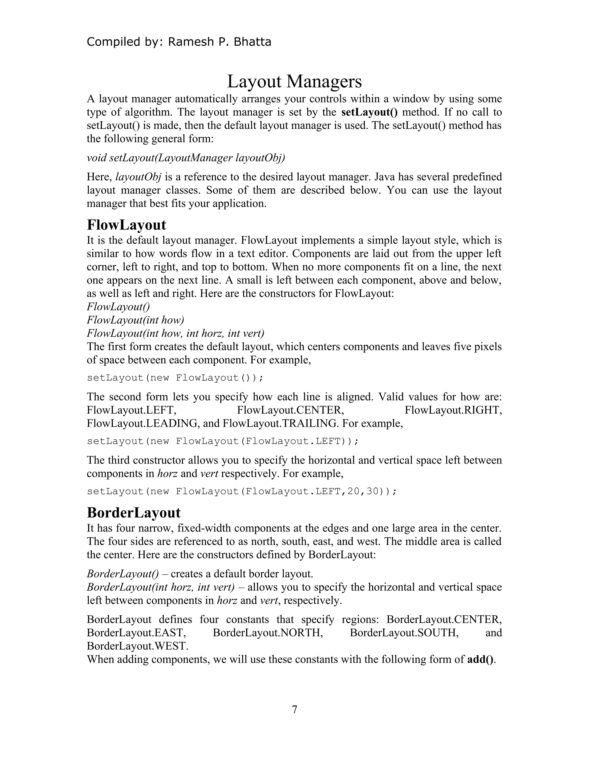 Compiled by: Ramesh P. Bhatta
Layout Managers
A layout manager automatically arranges your controls within a window by using some
type of algorithm. The layout manager is set by the setLayout() method. If no call to
setLayout() is made, then the default layout manager is used. The setLayout() method has
the following general form:
void setLayout(LayoutManager layoutObj)
Here, layoutObj is a reference to the desired layout manager. Java has several predefined
layout manager classes. Some of them are described below. You can use the layout
manager that best fits your application.
FlowLayout
It is the default layout manager. FlowLayout implements a simple layout style, which is
similar to how words flow in a text editor. Components are laid out from the upper left
corner, left to right, and top to bottom. When no more components fit on a line, the next
one appears on the next line. A small is left between each component, above and below,
as well as left and right. Here are the constructors for FlowLayout:
FlowLayout()
FlowLayout(int how)
FlowLayout(int how, int horz, int vert)
The first form creates the default layout, which centers components and leaves five pixels
of space between each component. For example,
setLayout(new FlowLayout());
The second form lets you specify how each line is aligned. Valid values for how are:
FlowLayout.LEFT, FlowLayout.CENTER, FlowLayout.RIGHT,
FlowLayout.LEADING, and FlowLayout.TRAILING. For example,
setLayout(new FlowLayout(FlowLayout.LEFT));
The third constructor allows you to specify the horizontal and vertical space left between
components in horz and vert respectively. For example,
setLayout(new FlowLayout(FlowLayout.LEFT,20,30));
BorderLayout
It has four narrow, fixed-width components at the edges and one large area in the center.
The four sides are referenced to as north, south, east, and west. The middle area is called
the center. Here are the constructors defined by BorderLayout:
BorderLayout() – creates a default border layout.
BorderLayout(int horz, int vert) – allows you to specify the horizontal and vertical space
left between components in horz and vert, respectively.
BorderLayout defines four constants that specify regions: BorderLayout.CENTER,
BorderLayout.EAST, BorderLayout.NORTH, BorderLayout.SOUTH, and
BorderLayout.WEST.
When adding components, we will use these constants with the following form of add().
7
 