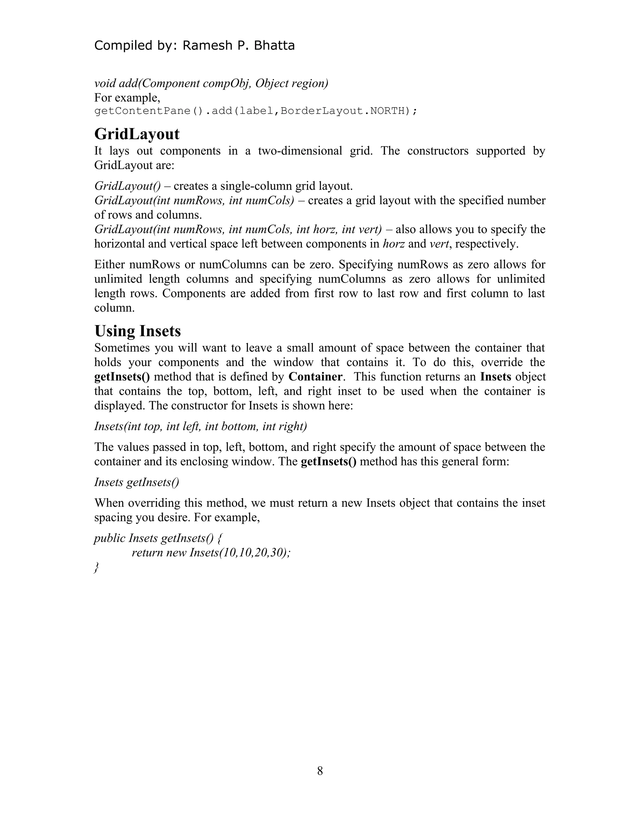Compiled by: Ramesh P. Bhatta
void add(Component compObj, Object region)
For example,
getContentPane().add(label,BorderLayout.NORTH);
GridLayout
It lays out components in a two-dimensional grid. The constructors supported by
GridLayout are:
GridLayout() – creates a single-column grid layout.
GridLayout(int numRows, int numCols) – creates a grid layout with the specified number
of rows and columns.
GridLayout(int numRows, int numCols, int horz, int vert) – also allows you to specify the
horizontal and vertical space left between components in horz and vert, respectively.
Either numRows or numColumns can be zero. Specifying numRows as zero allows for
unlimited length columns and specifying numColumns as zero allows for unlimited
length rows. Components are added from first row to last row and first column to last
column.
Using Insets
Sometimes you will want to leave a small amount of space between the container that
holds your components and the window that contains it. To do this, override the
getInsets() method that is defined by Container. This function returns an Insets object
that contains the top, bottom, left, and right inset to be used when the container is
displayed. The constructor for Insets is shown here:
Insets(int top, int left, int bottom, int right)
The values passed in top, left, bottom, and right specify the amount of space between the
container and its enclosing window. The getInsets() method has this general form:
Insets getInsets()
When overriding this method, we must return a new Insets object that contains the inset
spacing you desire. For example,
public Insets getInsets() {
return new Insets(10,10,20,30);
}
8
 
