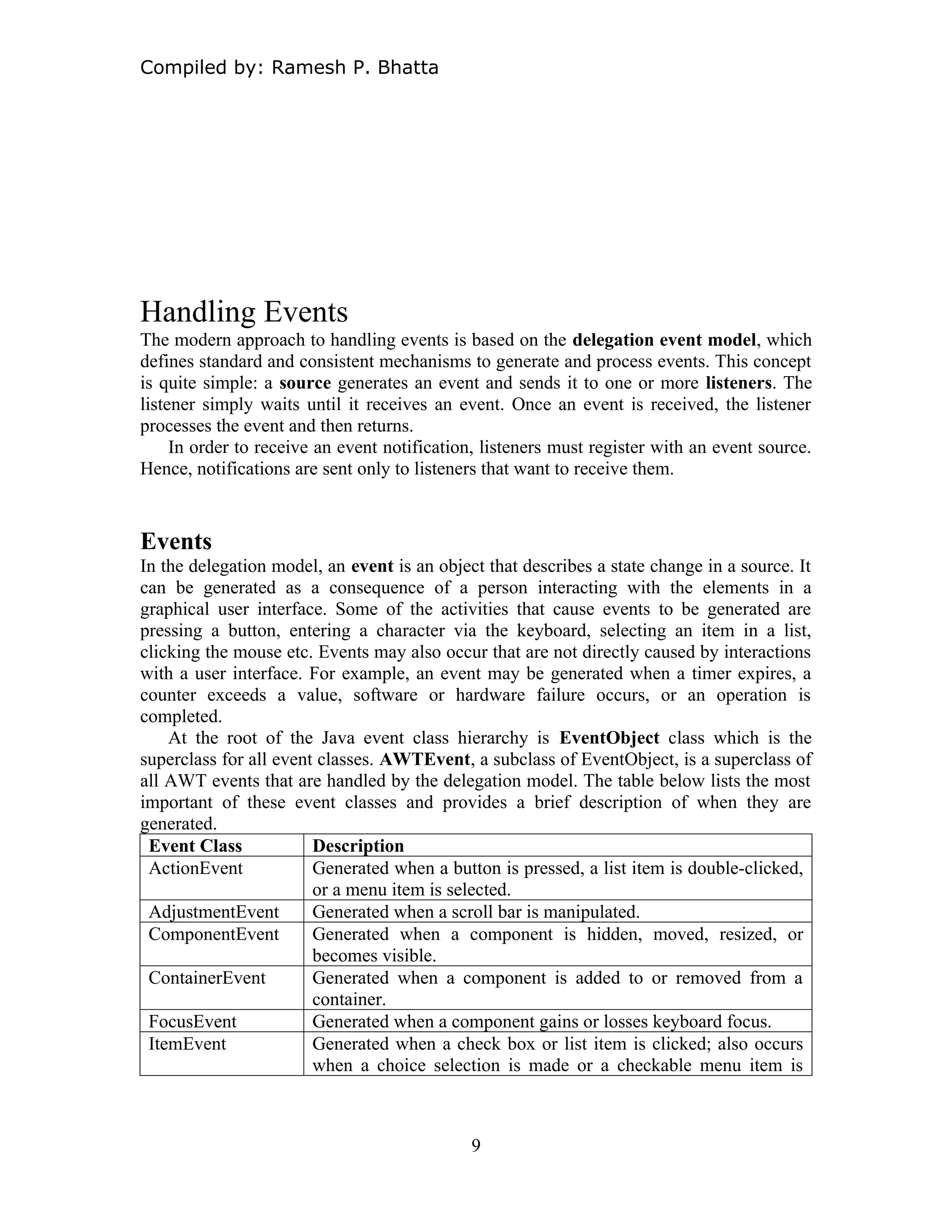 Compiled by: Ramesh P. Bhatta
Handling Events
The modern approach to handling events is based on the delegation event model, which
defines standard and consistent mechanisms to generate and process events. This concept
is quite simple: a source generates an event and sends it to one or more listeners. The
listener simply waits until it receives an event. Once an event is received, the listener
processes the event and then returns.
In order to receive an event notification, listeners must register with an event source.
Hence, notifications are sent only to listeners that want to receive them.
Events
In the delegation model, an event is an object that describes a state change in a source. It
can be generated as a consequence of a person interacting with the elements in a
graphical user interface. Some of the activities that cause events to be generated are
pressing a button, entering a character via the keyboard, selecting an item in a list,
clicking the mouse etc. Events may also occur that are not directly caused by interactions
with a user interface. For example, an event may be generated when a timer expires, a
counter exceeds a value, software or hardware failure occurs, or an operation is
completed.
At the root of the Java event class hierarchy is EventObject class which is the
superclass for all event classes. AWTEvent, a subclass of EventObject, is a superclass of
all AWT events that are handled by the delegation model. The table below lists the most
important of these event classes and provides a brief description of when they are
generated.
Event Class Description
ActionEvent Generated when a button is pressed, a list item is double-clicked,
or a menu item is selected.
AdjustmentEvent Generated when a scroll bar is manipulated.
ComponentEvent Generated when a component is hidden, moved, resized, or
becomes visible.
ContainerEvent Generated when a component is added to or removed from a
container.
FocusEvent Generated when a component gains or losses keyboard focus.
ItemEvent Generated when a check box or list item is clicked; also occurs
when a choice selection is made or a checkable menu item is
9
 